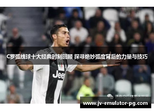 C罗弧线球十大经典时刻回顾 探寻绝妙弧度背后的力量与技巧