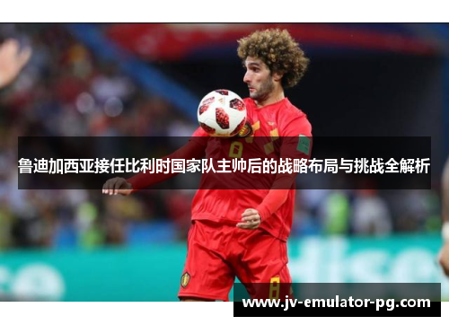 鲁迪加西亚接任比利时国家队主帅后的战略布局与挑战全解析