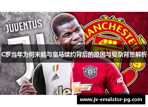 C罗当年为何未能与皇马续约背后的原因与复杂背景解析