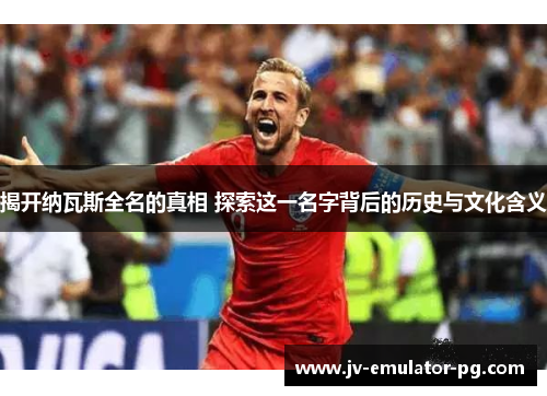 揭开纳瓦斯全名的真相 探索这一名字背后的历史与文化含义