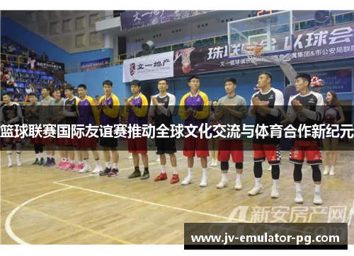 篮球联赛国际友谊赛推动全球文化交流与体育合作新纪元