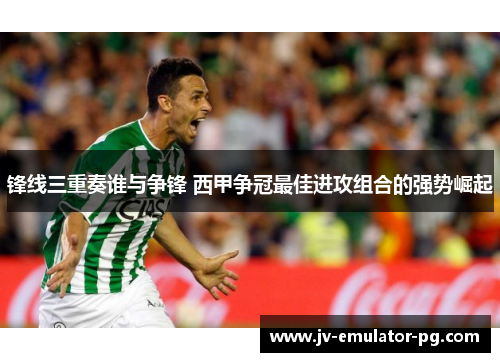 锋线三重奏谁与争锋 西甲争冠最佳进攻组合的强势崛起 锋线三重奏谁与争锋 西甲争冠最佳进攻组合的强势崛起