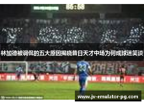 林加德被调侃的五大原因揭晓昔日天才中场为何成球迷笑谈