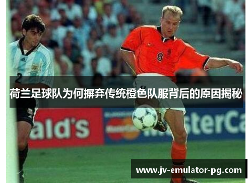 荷兰足球队为何摒弃传统橙色队服背后的原因揭秘