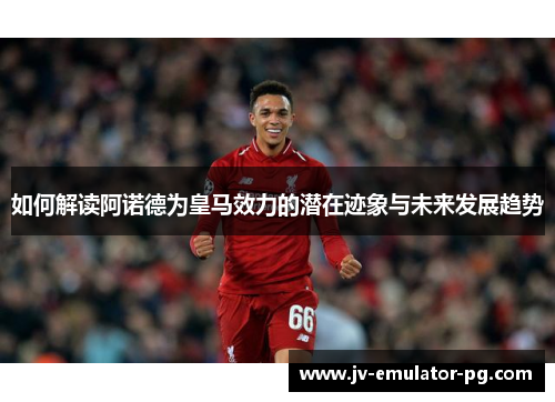 如何解读阿诺德为皇马效力的潜在迹象与未来发展趋势