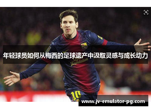 年轻球员如何从梅西的足球遗产中汲取灵感与成长动力 年轻球员如何从梅西的足球遗产中汲取灵感与成长动力