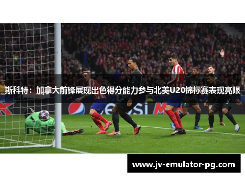 斯科特：加拿大前锋展现出色得分能力参与北美U20锦标赛表现亮眼