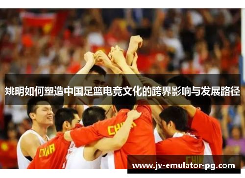 姚明如何塑造中国足篮电竞文化的跨界影响与发展路径
