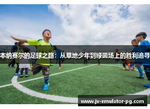 本纳赛尔的足球之路:从草地少年到绿茵场上的胜利追寻 本纳赛尔的足球之路:从草地少年到绿茵场上的胜利追寻