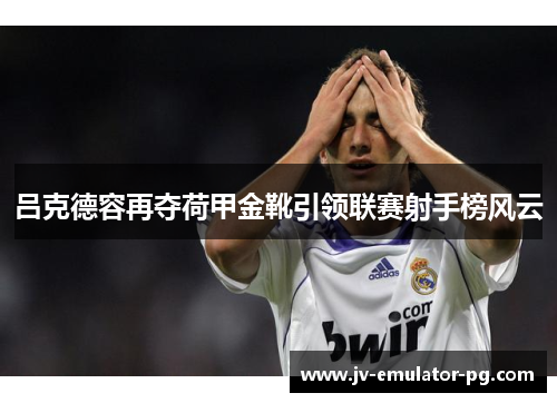 吕克德容再夺荷甲金靴引领联赛射手榜风云