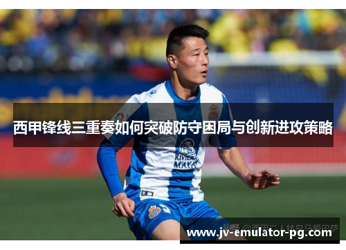 西甲锋线三重奏如何突破防守困局与创新进攻策略