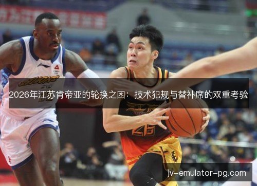2026年江苏肯帝亚的轮换之困：技术犯规与替补席的双重考验